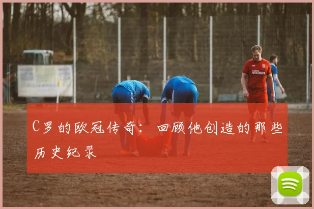 C罗的欧冠传奇：回顾他创造的那些历史纪录