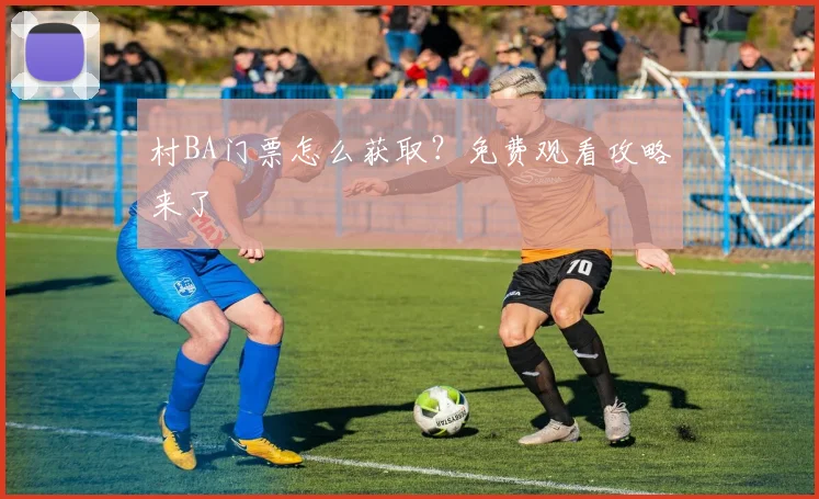 村BA门票怎么获取?免费观看攻略来了