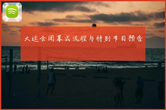 大运会闭幕式流程与特别节目预告
