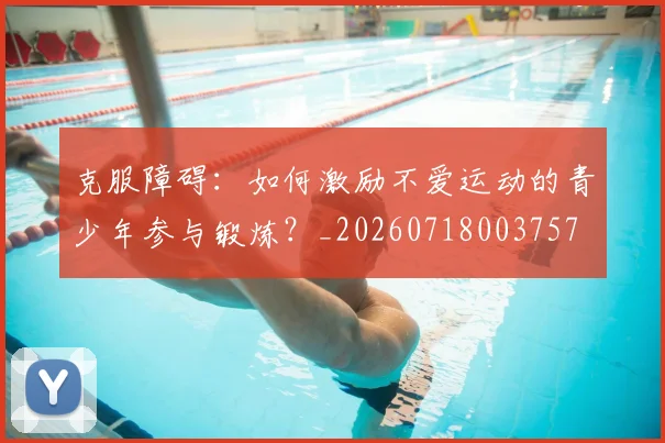 克服障碍:如何激励不爱运动的青少年参与锻炼?_20260718003757