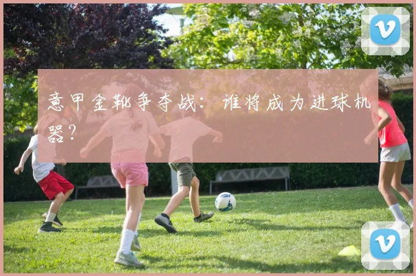 意甲金靴争夺战：谁将成为进球机器？