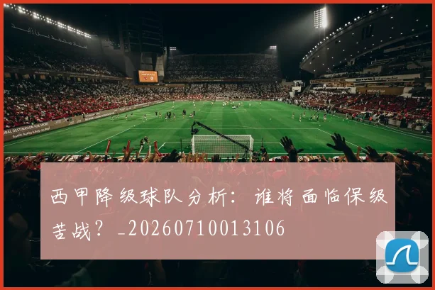 西甲降级球队分析：谁将面临保级苦战？_20260710013106