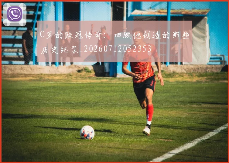 C罗的欧冠传奇:回顾他创造的那些历史纪录_20260712052353