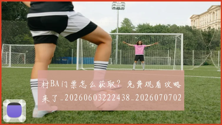 村BA门票怎么获取?免费观看攻略来了_20260603222438_20260707022303
