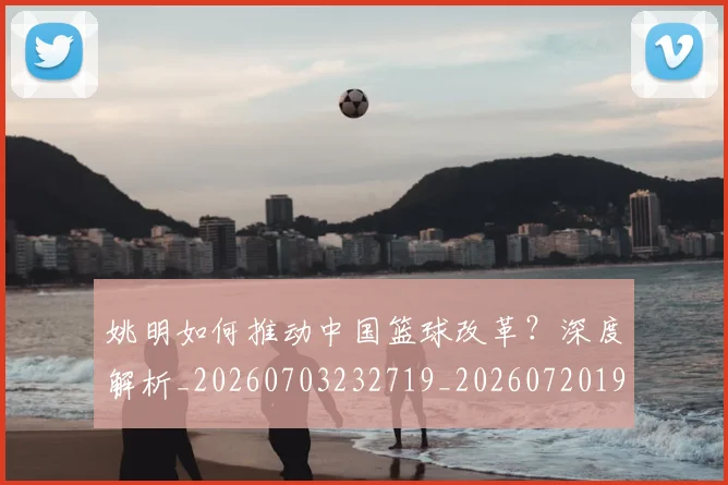 姚明如何推动中国篮球改革?深度解析_20260703232719_20260720191735