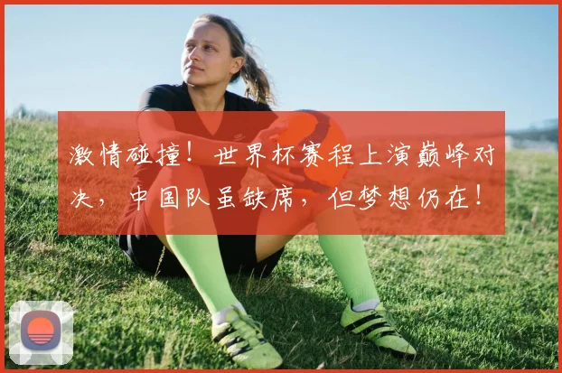 激情碰撞！世界杯赛程上演巅峰对决，中国队虽缺席，但梦想仍在！