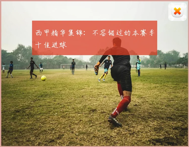 西甲精华集锦：不容错过的本赛季十佳进球