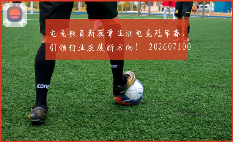 电竞教育新篇章亚洲电竞冠军赛,引领行业发展新方向!_20260710003423