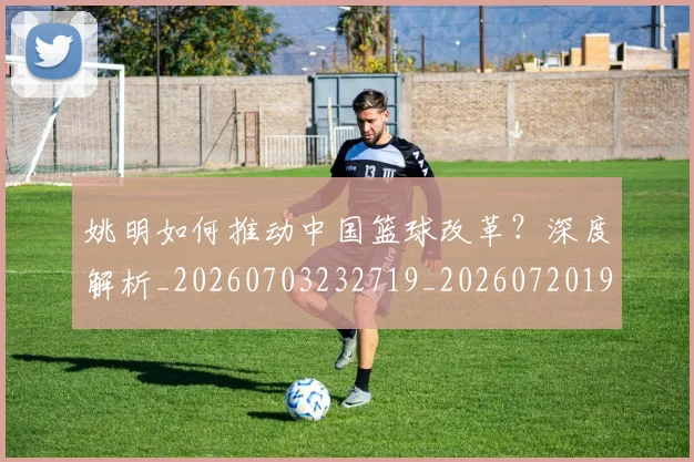 姚明如何推动中国篮球改革?深度解析_20260703232719_20260720191735