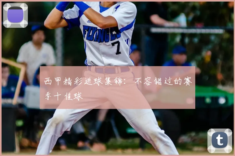 西甲精彩进球集锦:不容错过的赛季十佳球
