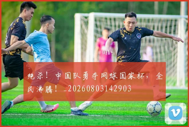 绝杀！中国队勇夺网球国家杯，全民沸腾！_20260803142903
