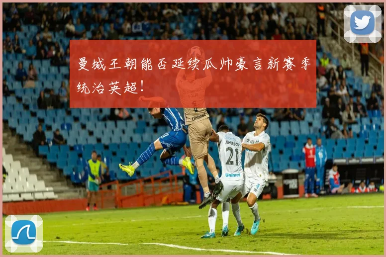 曼城王朝能否延续瓜帅豪言新赛季统治英超！