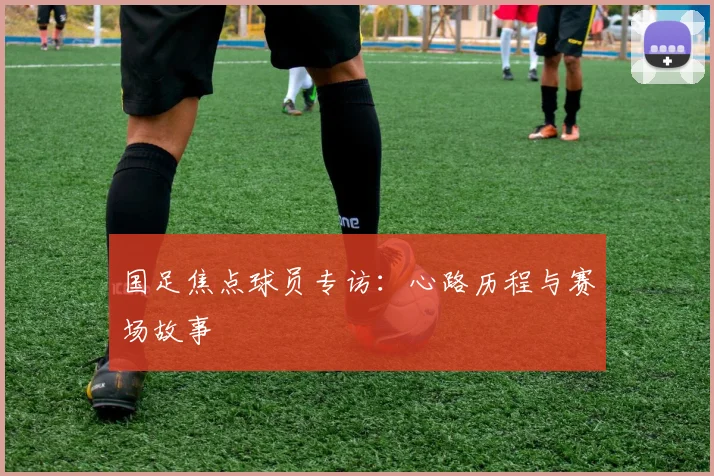 国足焦点球员专访:心路历程与赛场故事