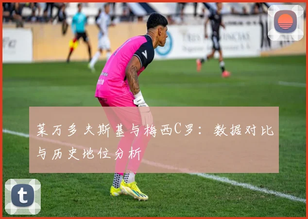 莱万多夫斯基与梅西C罗：数据对比与历史地位分析