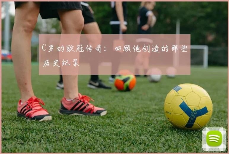 C罗的欧冠传奇:回顾他创造的那些历史纪录