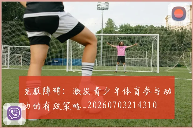 克服障碍:激发青少年体育参与动力的有效策略_20260703214310