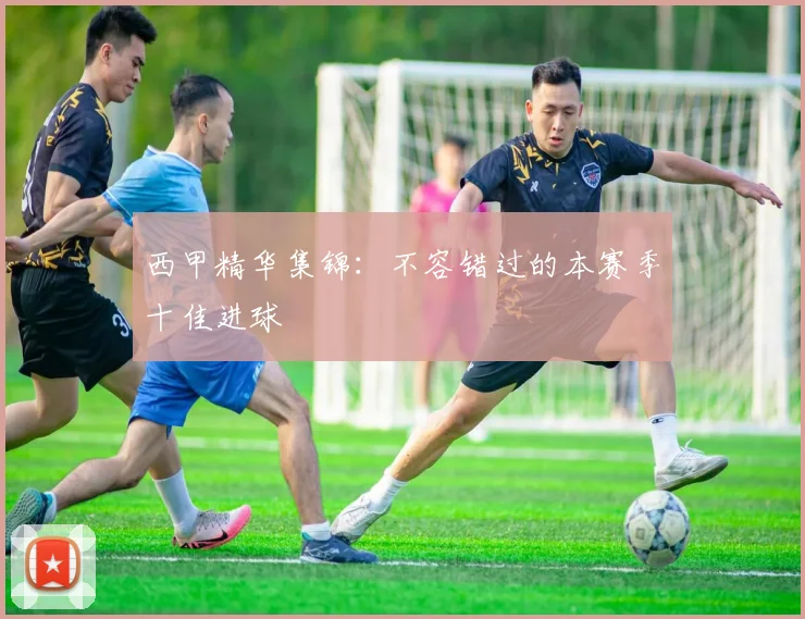 西甲精华集锦:不容错过的本赛季十佳进球
