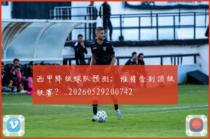 西甲降级球队预测：谁将告别顶级联赛？_20260529200742