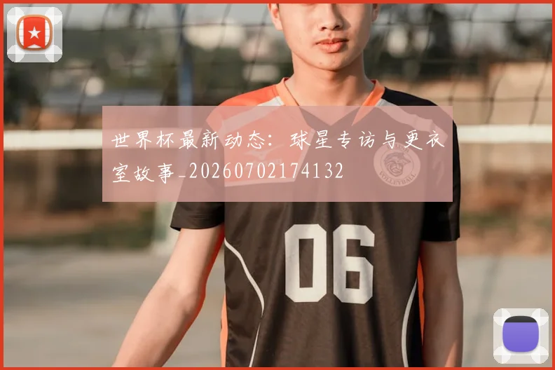 世界杯最新动态:球星专访与更衣室故事_20260702174132