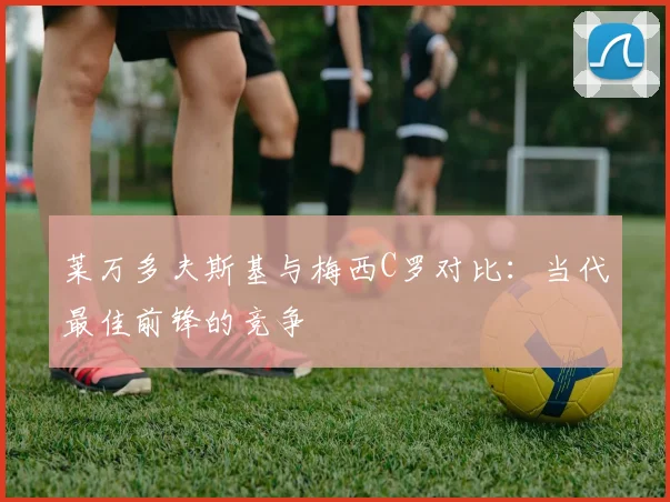 莱万多夫斯基与梅西C罗对比：当代最佳前锋的竞争