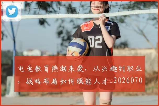 电竞教育热潮来袭，从兴趣到职业，战略布局如何赋能人才_20260708193249