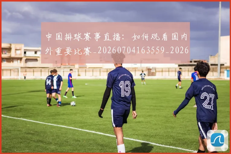 中国排球赛事直播：如何观看国内外重要比赛_20260704163559_20260716183122