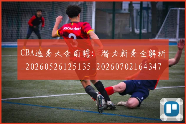 CBA选秀大会前瞻：潜力新秀全解析_20260526125135_20260702164347