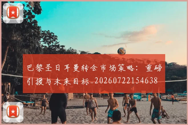巴黎圣日耳曼转会市场策略:重磅引援与未来目标_20260722154638