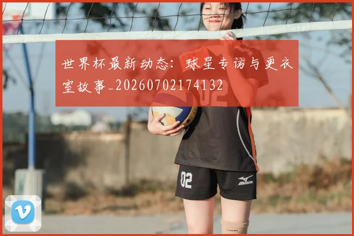 世界杯最新动态：球星专访与更衣室故事_20260702174132