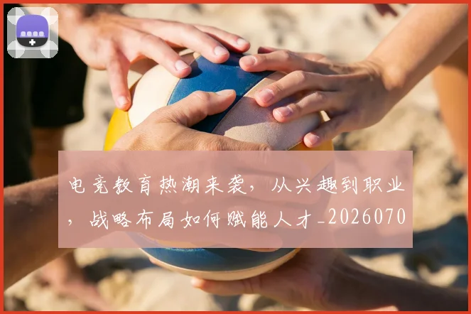 电竞教育热潮来袭,从兴趣到职业,战略布局如何赋能人才_20260708193249