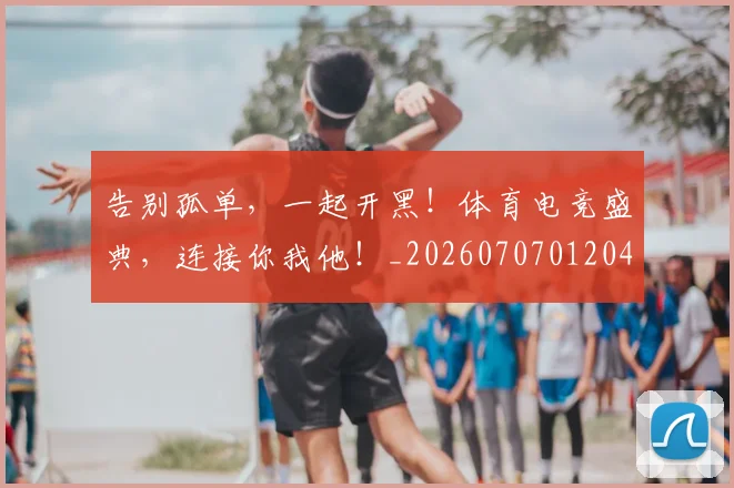 告别孤单,一起开黑!体育电竞盛典,连接你我他!_20260707012043