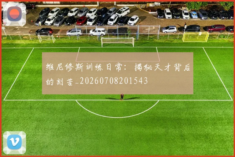 维尼修斯训练日常:揭秘天才背后的刻苦_20260708201543