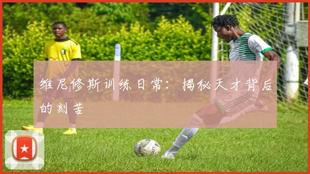 维尼修斯训练日常:揭秘天才背后的刻苦