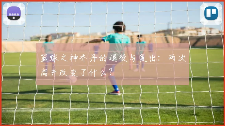 篮球之神乔丹的退役与复出:两次离开改变了什么?