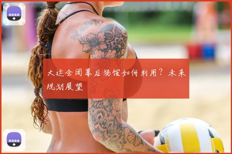 大运会闭幕后场馆如何利用?未来规划展望