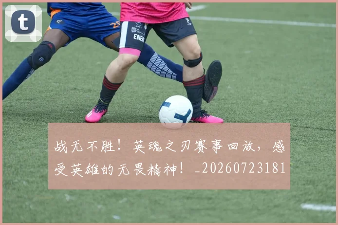 战无不胜！英魂之刃赛事回放，感受英雄的无畏精神！_20260723181436