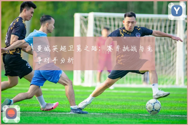 曼城英超卫冕之路:赛季挑战与竞争对手分析