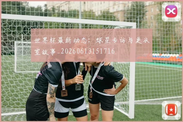 世界杯最新动态：球星专访与更衣室故事_20260613151716